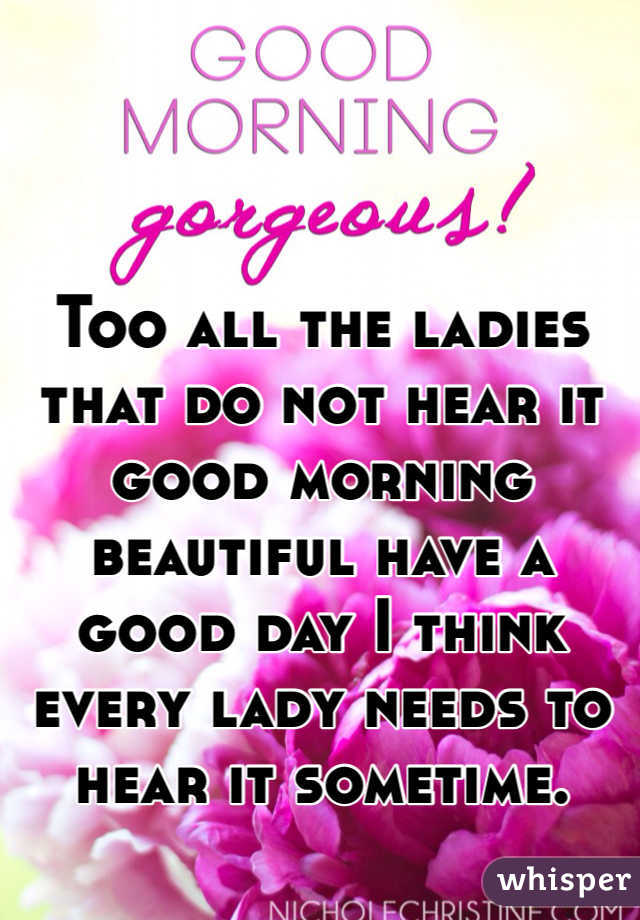 Too all the ladies that do not hear it good morning beautiful have a good day I think every lady needs to hear it sometime. 