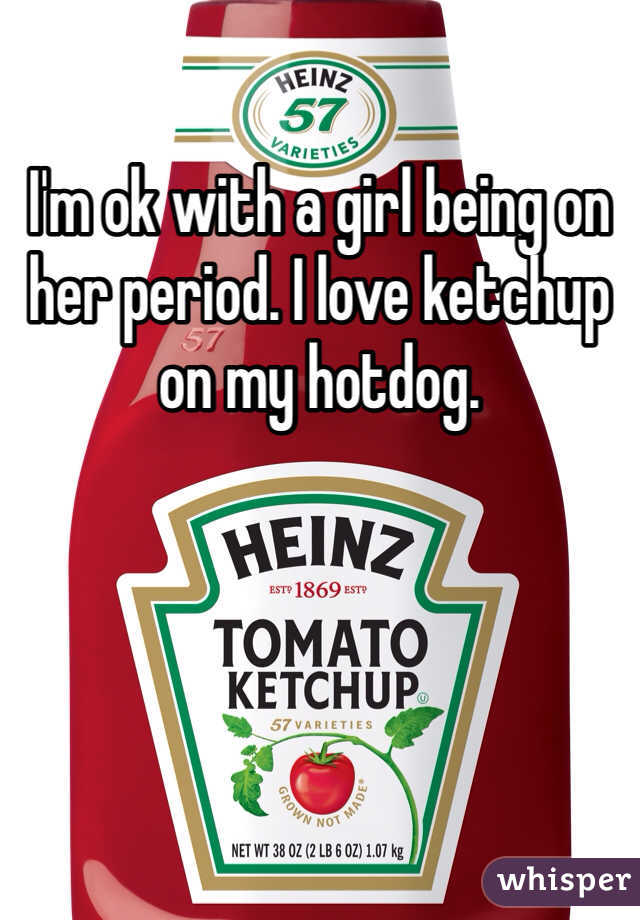 I'm ok with a girl being on her period. I love ketchup on my hotdog. 