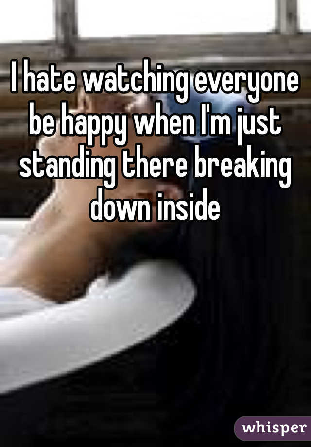 I hate watching everyone be happy when I'm just standing there breaking down inside 