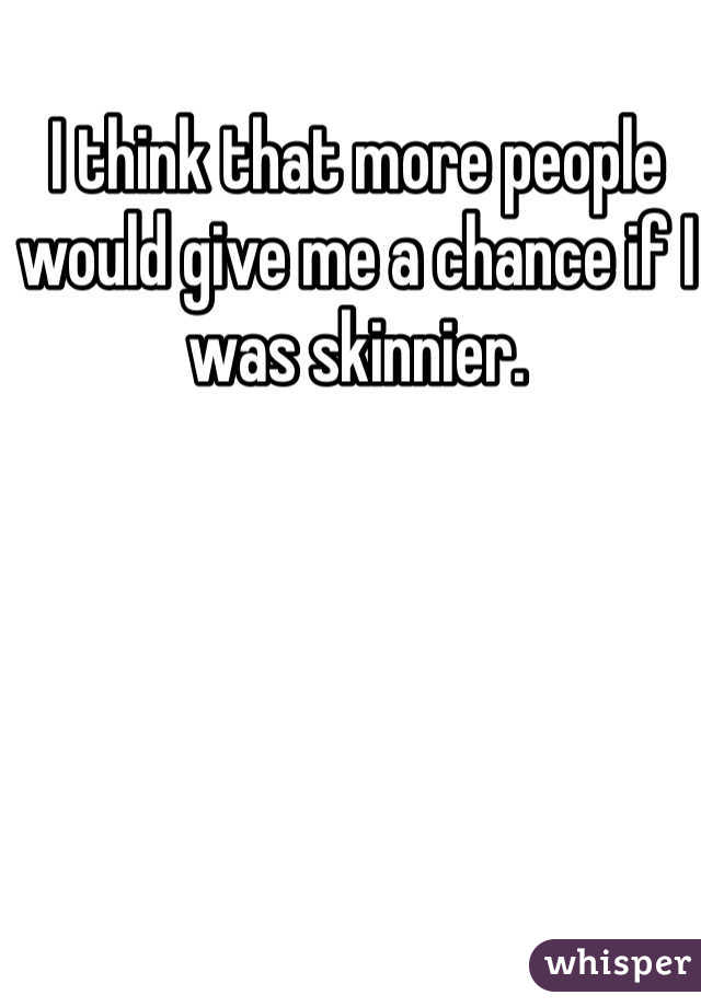 I think that more people would give me a chance if I was skinnier. 