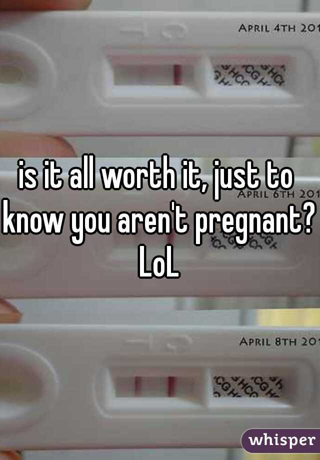 is it all worth it, just to know you aren't pregnant? LoL