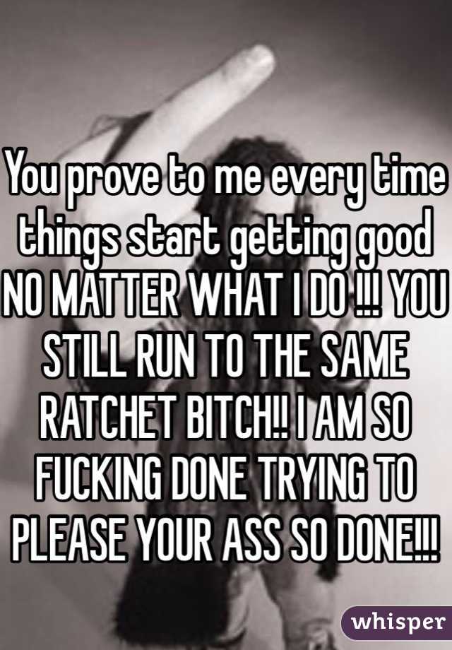 You prove to me every time things start getting good NO MATTER WHAT I DO !!! YOU STILL RUN TO THE SAME RATCHET BITCH!! I AM SO FUCKING DONE TRYING TO PLEASE YOUR ASS SO DONE!!! 
