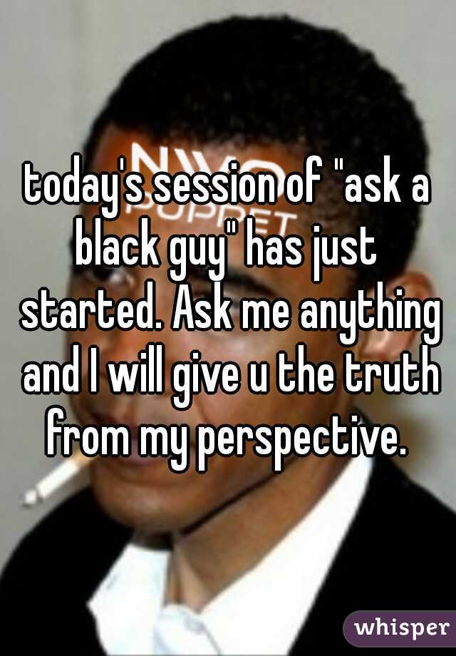 today's session of "ask a black guy" has just  started. Ask me anything and I will give u the truth from my perspective. 