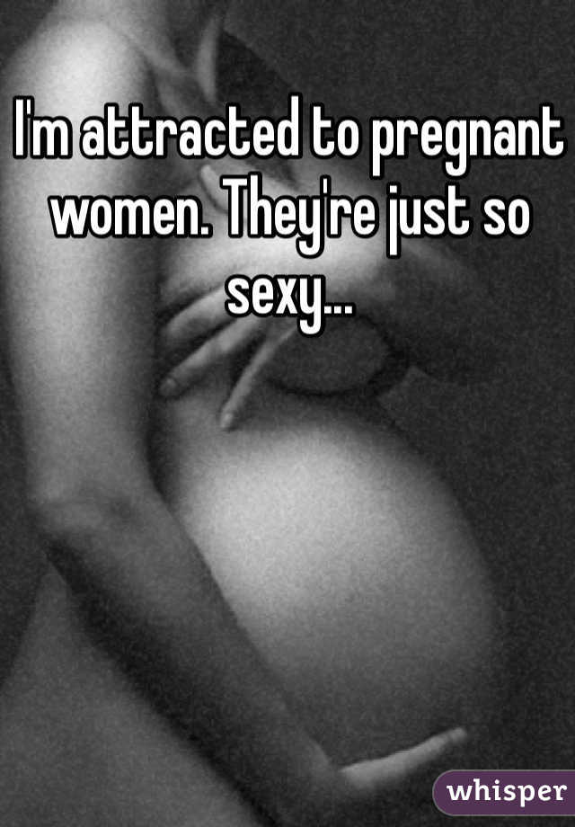 I'm attracted to pregnant women. They're just so sexy...