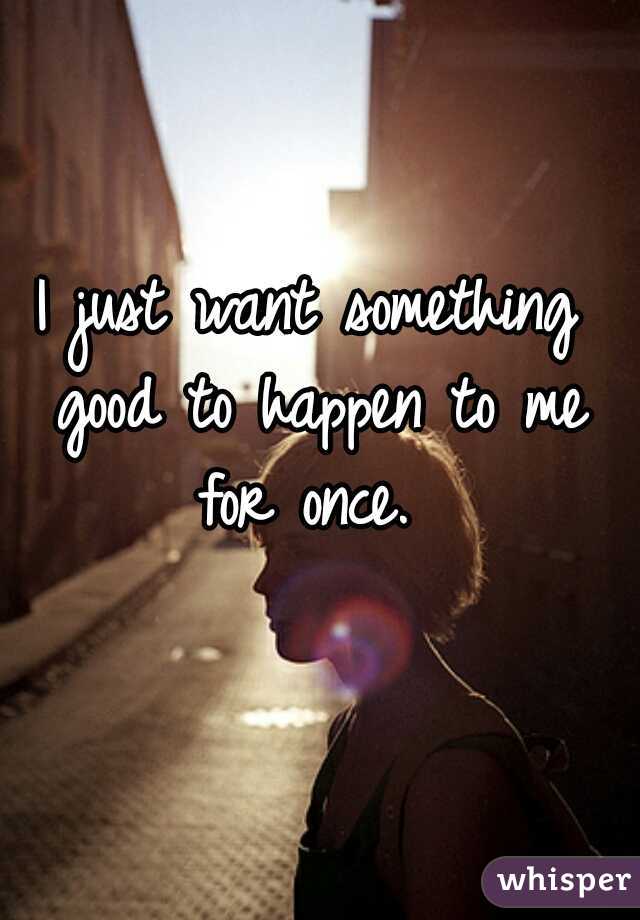 I just want something good to happen to me for once. 