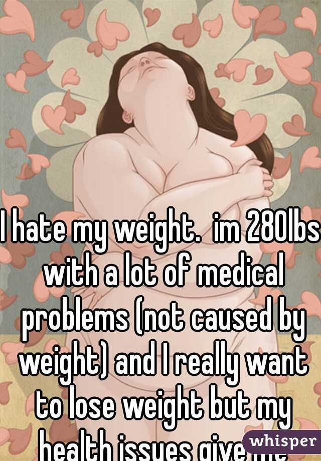 I hate my weight.  im 280lbs with a lot of medical problems (not caused by weight) and I really want to lose weight but my health issues give me trouble.  