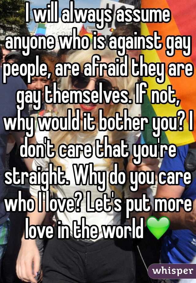 I will always assume anyone who is against gay people, are afraid they are gay themselves. If not, why would it bother you? I don't care that you're straight. Why do you care who I love? Let's put more love in the world💚
