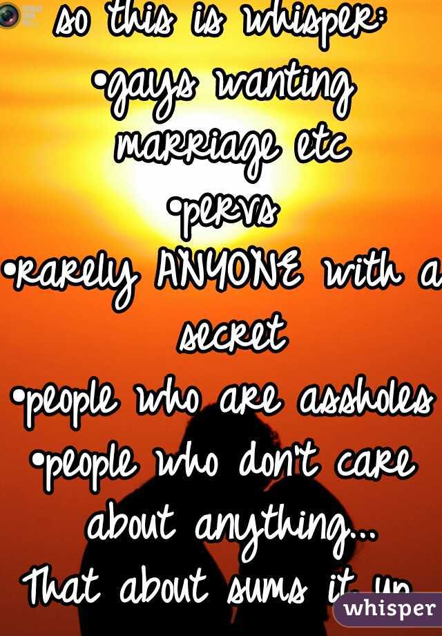 so this is whisper:
•gays wanting marriage etc
•pervs
•rarely ANYONE with a secret
•people who are assholes
•people who don't care about anything...
That about sums it up.