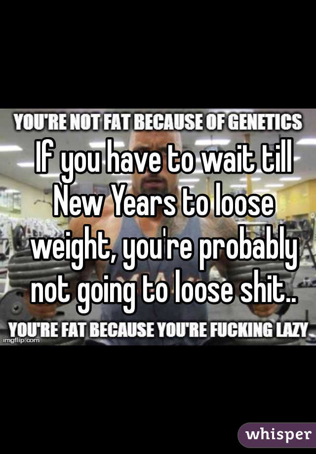 If you have to wait till New Years to loose weight, you're probably not going to loose shit..