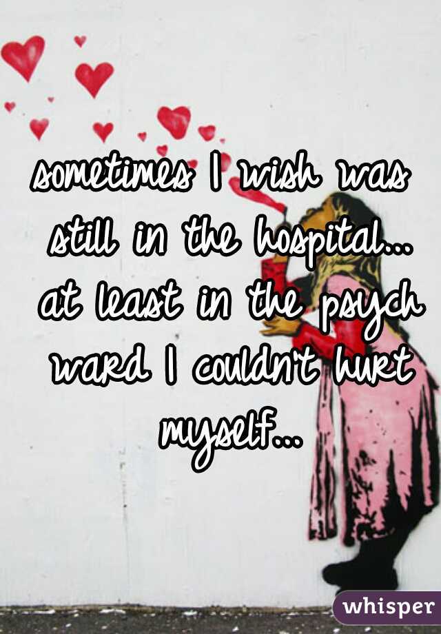 sometimes I wish was still in the hospital... at least in the psych ward I couldn't hurt myself...