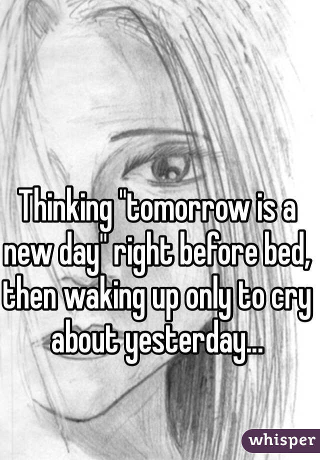 Thinking "tomorrow is a new day" right before bed, then waking up only to cry about yesterday...