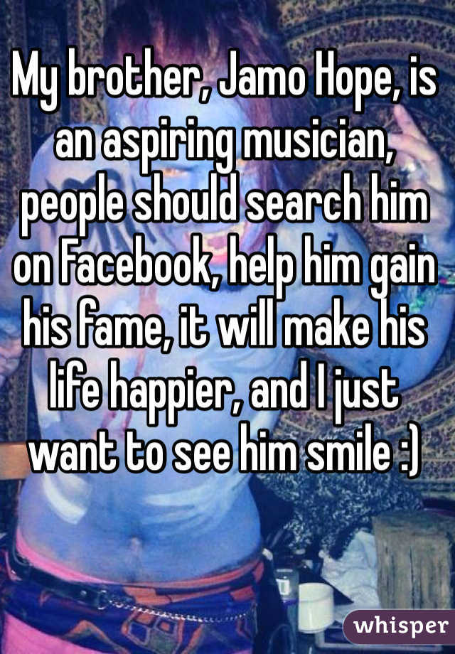 My brother, Jamo Hope, is an aspiring musician, people should search him on Facebook, help him gain his fame, it will make his life happier, and I just want to see him smile :) 