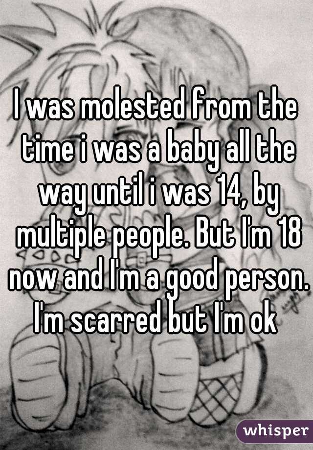 I was molested from the time i was a baby all the way until i was 14, by multiple people. But I'm 18 now and I'm a good person. I'm scarred but I'm ok 