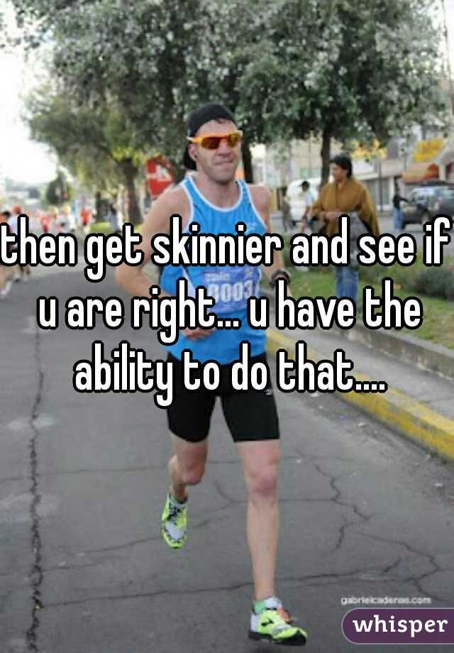 then get skinnier and see if u are right... u have the ability to do that....
