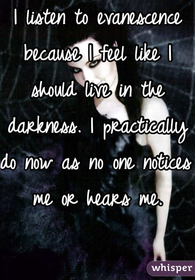 I listen to evanescence because I feel like I should live in the darkness. I practically do now as no one notices me or hears me.