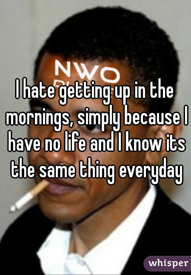 I hate getting up in the mornings, simply because I have no life and I know its the same thing everyday