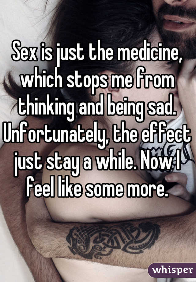Sex is just the medicine, which stops me from thinking and being sad. Unfortunately, the effect just stay a while. Now I feel like some more.
