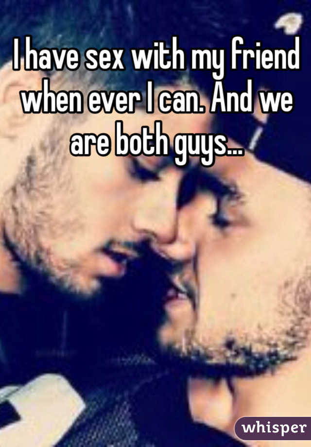 I have sex with my friend when ever I can. And we are both guys...