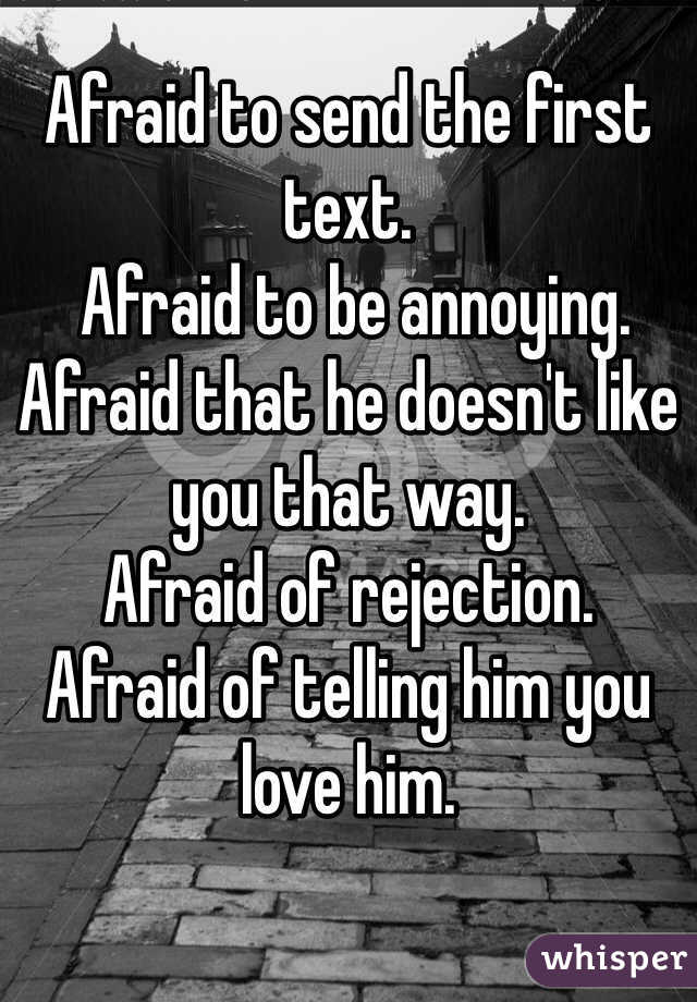 Afraid to send the first text.
 Afraid to be annoying. 
Afraid that he doesn't like you that way. 
Afraid of rejection. 
Afraid of telling him you love him. 