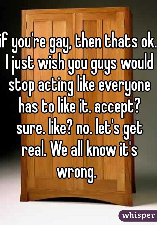 if you're gay, then thats ok. I just wish you guys would stop acting like everyone has to like it. accept? sure. like? no. let's get real. We all know it's wrong.  