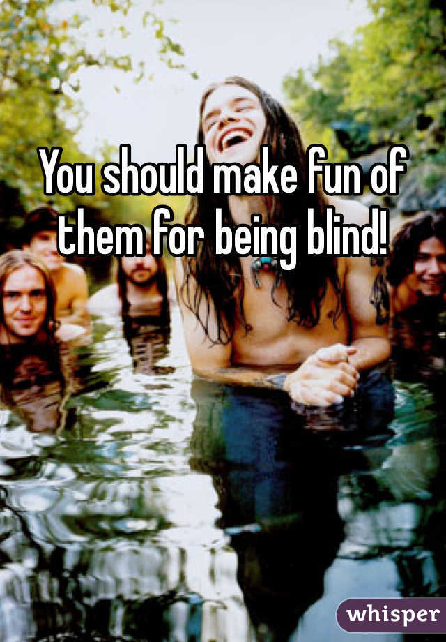 You should make fun of them for being blind!