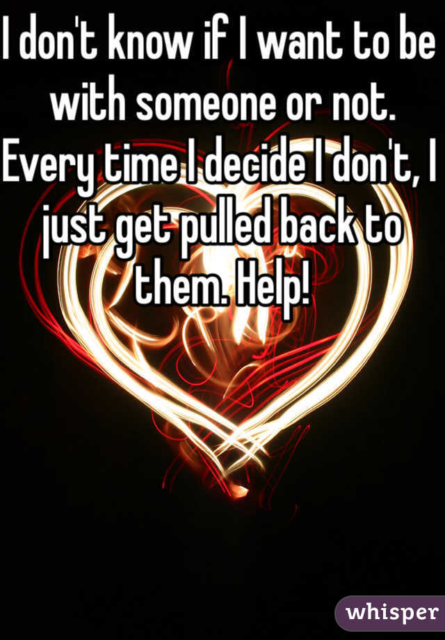 I don't know if I want to be with someone or not. Every time I decide I don't, I just get pulled back to them. Help!