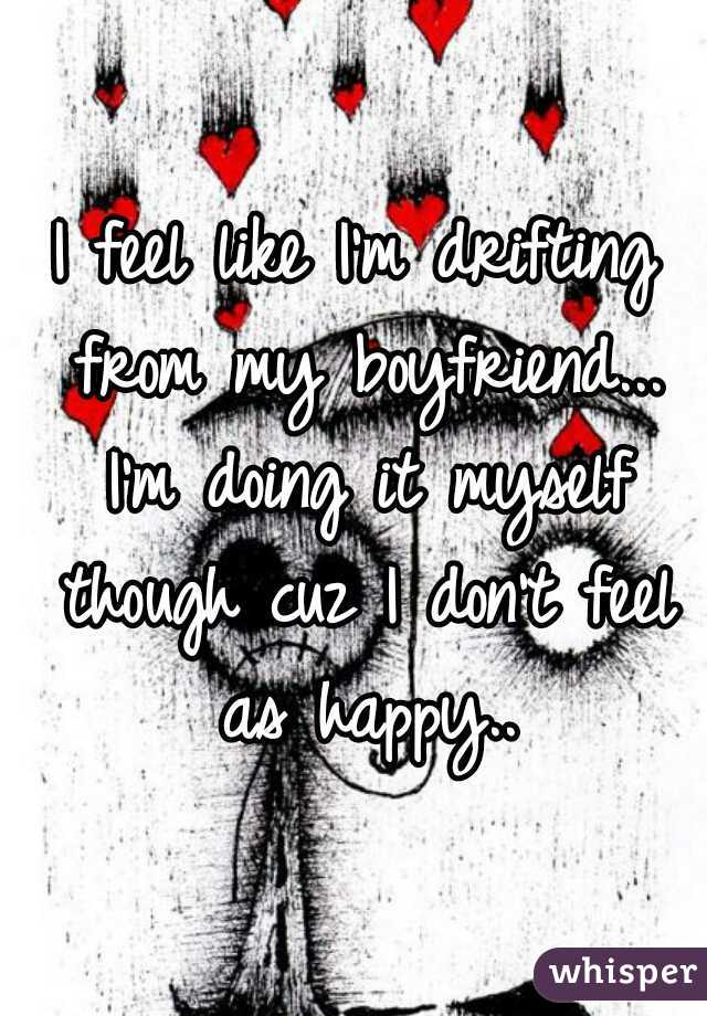 I feel like I'm drifting from my boyfriend... I'm doing it myself though cuz I don't feel as happy..