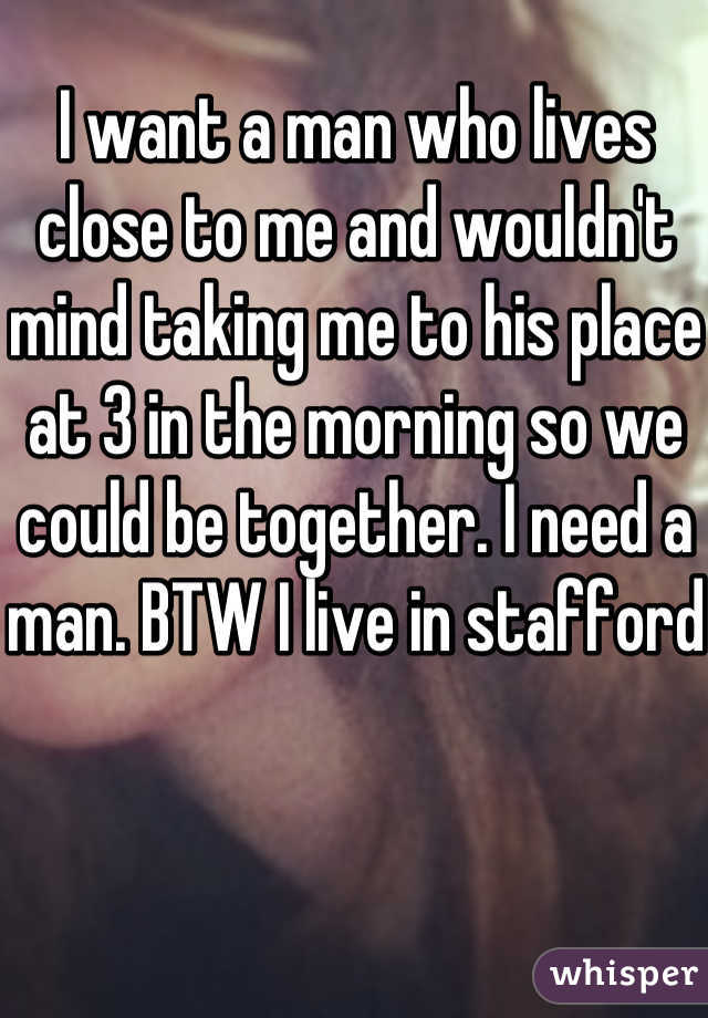 I want a man who lives close to me and wouldn't mind taking me to his place at 3 in the morning so we could be together. I need a man. BTW I live in stafford 