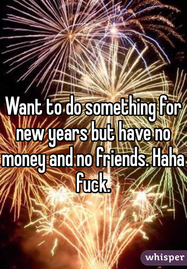 Want to do something for new years but have no money and no friends. Haha fuck. 