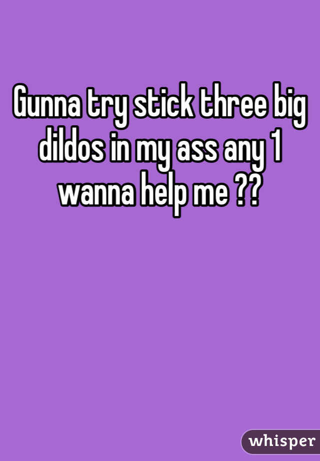Gunna try stick three big dildos in my ass any 1 wanna help me ??