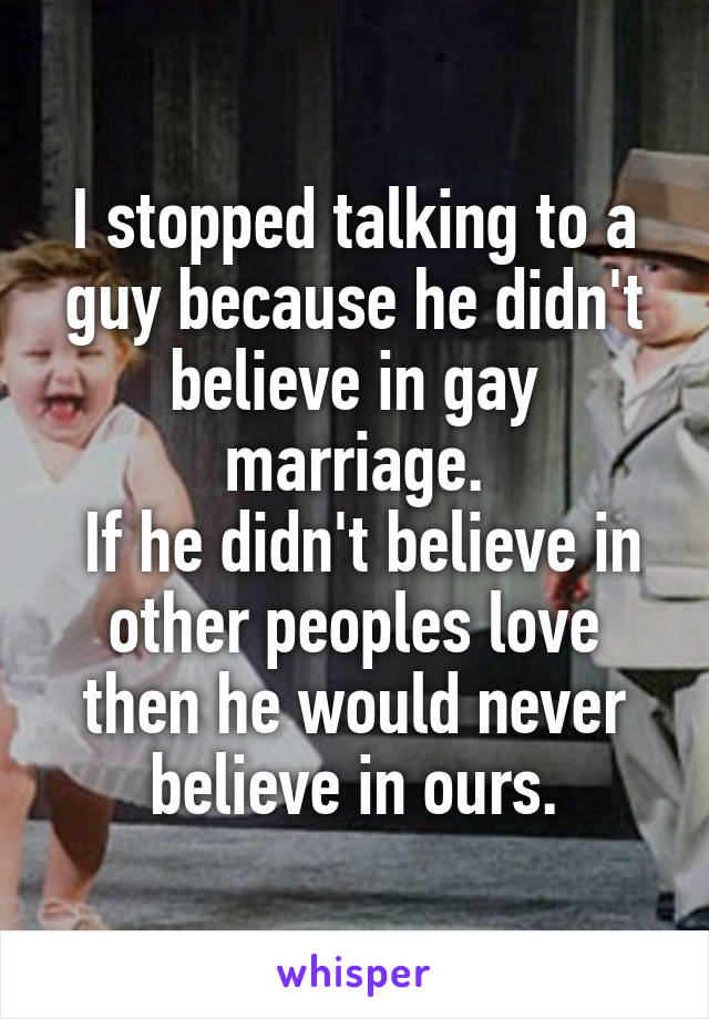 I stopped talking to a guy because he didn't believe in gay marriage.
 If he didn't believe in other peoples love then he would never believe in ours.