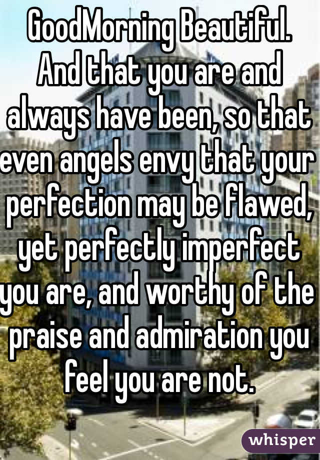 GoodMorning Beautiful.
And that you are and always have been, so that even angels envy that your perfection may be flawed, yet perfectly imperfect you are, and worthy of the praise and admiration you feel you are not.