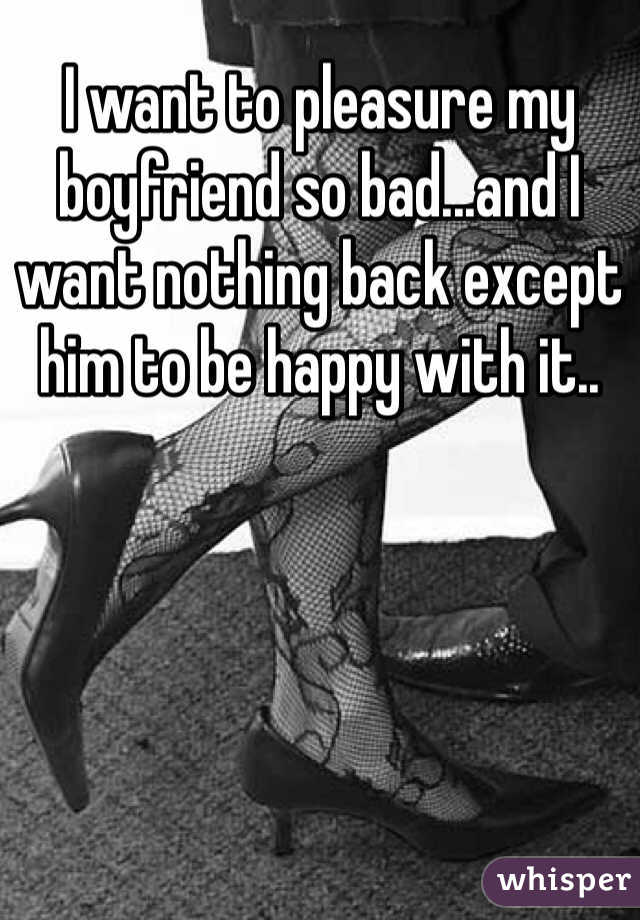 I want to pleasure my boyfriend so bad...and I want nothing back except him to be happy with it.. 
