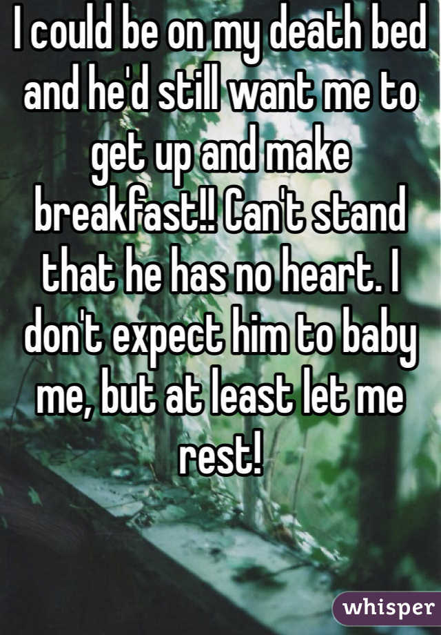 I could be on my death bed and he'd still want me to get up and make breakfast!! Can't stand that he has no heart. I don't expect him to baby me, but at least let me rest!