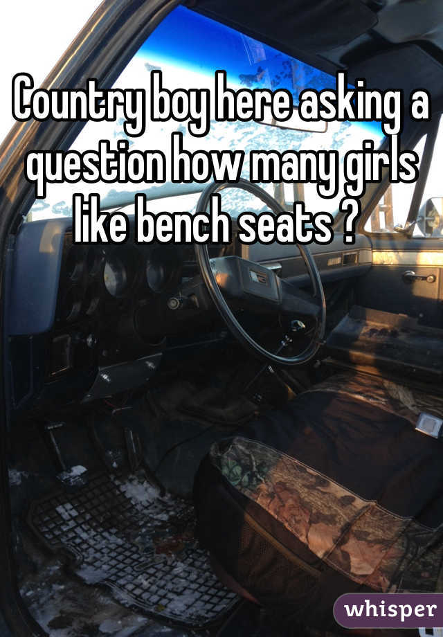 Country boy here asking a question how many girls like bench seats ? 