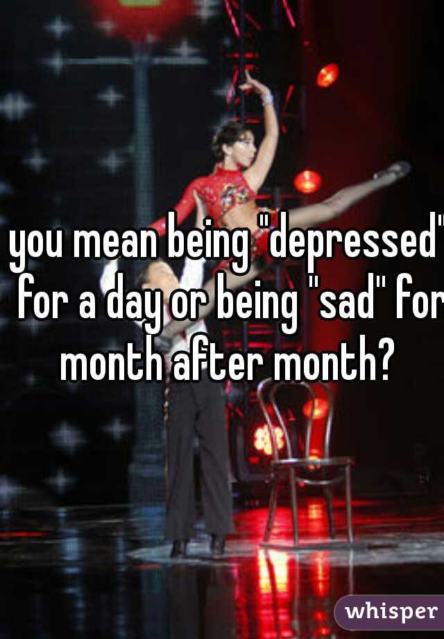 you mean being "depressed" for a day or being ''sad'' for month after month? 