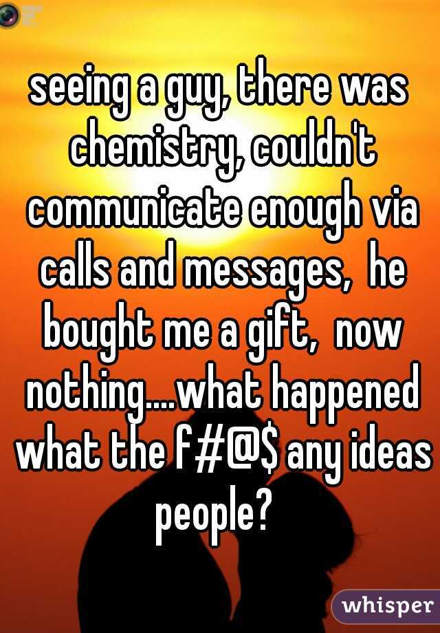 seeing a guy, there was chemistry, couldn't communicate enough via calls and messages,  he bought me a gift,  now nothing....what happened what the f#@$ any ideas people?  