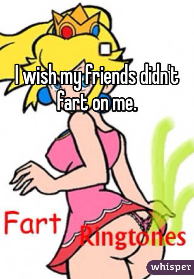 I wish my friends didn't fart on me.