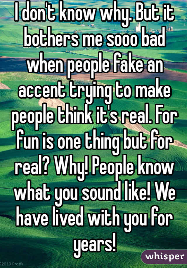 I don't know why. But it bothers me sooo bad when people fake an accent trying to make people think it's real. For fun is one thing but for real? Why! People know what you sound like! We have lived with you for years!