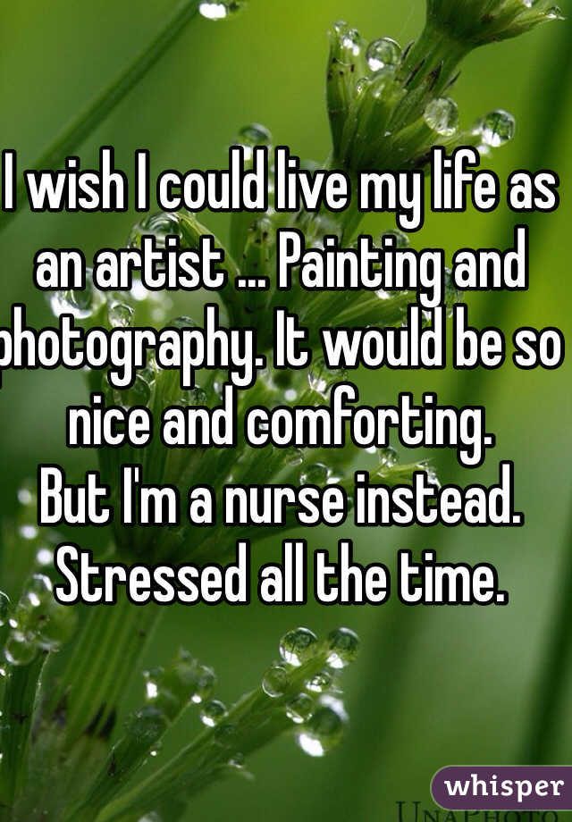I wish I could live my life as an artist ... Painting and photography. It would be so nice and comforting. 
But I'm a nurse instead. Stressed all the time. 