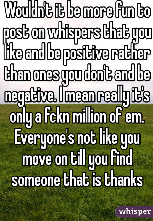 Wouldn't it be more fun to post on whispers that you like and be positive rather than ones you don't and be negative. I mean really it's only a fckn million of em. Everyone's not like you move on till you find someone that is thanks 