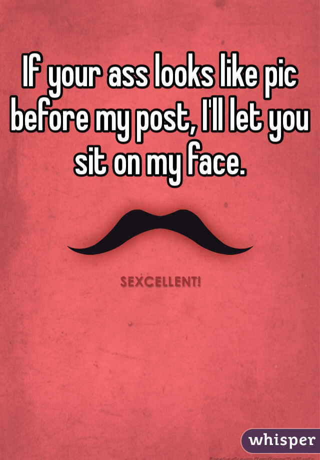 If your ass looks like pic before my post, I'll let you sit on my face. 