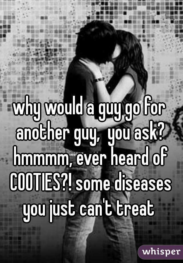 why would a guy go for another guy,  you ask? hmmmm, ever heard of COOTIES?! some diseases you just can't treat 