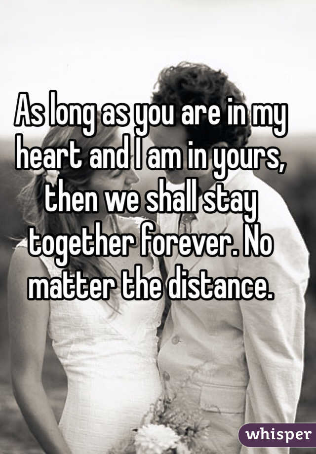 As long as you are in my heart and I am in yours, then we shall stay together forever. No matter the distance. 