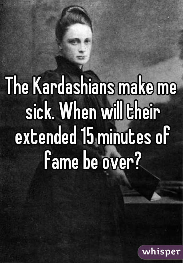 The Kardashians make me sick. When will their extended 15 minutes of fame be over?