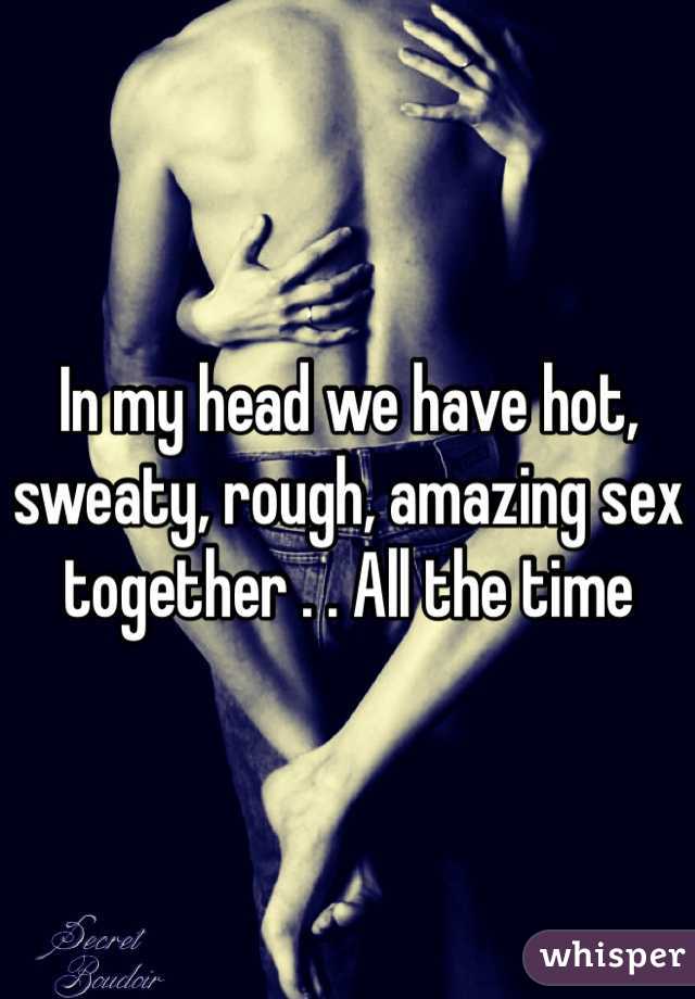 In my head we have hot, sweaty, rough, amazing sex together . . All the time 