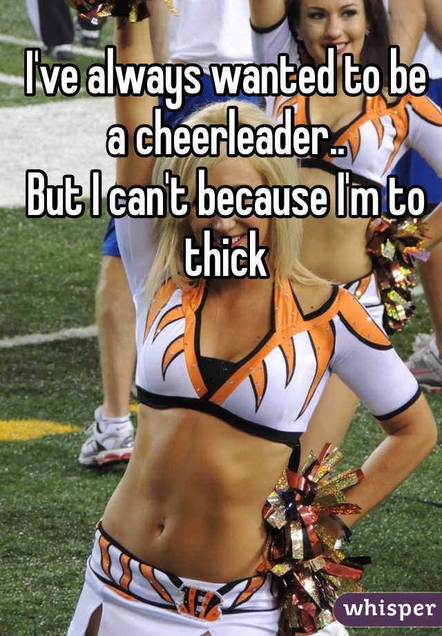 I've always wanted to be a cheerleader..
But I can't because I'm to thick