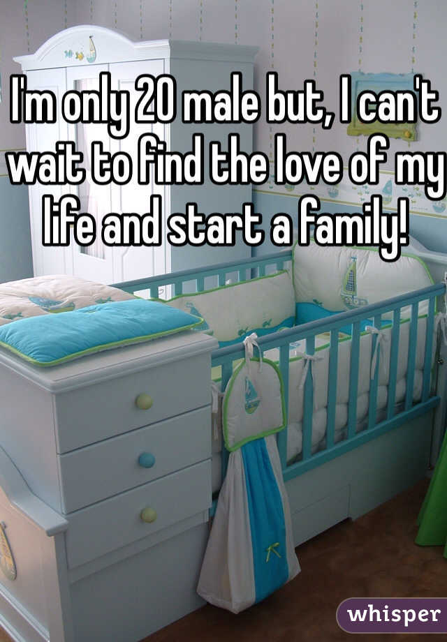I'm only 20 male but, I can't wait to find the love of my life and start a family!