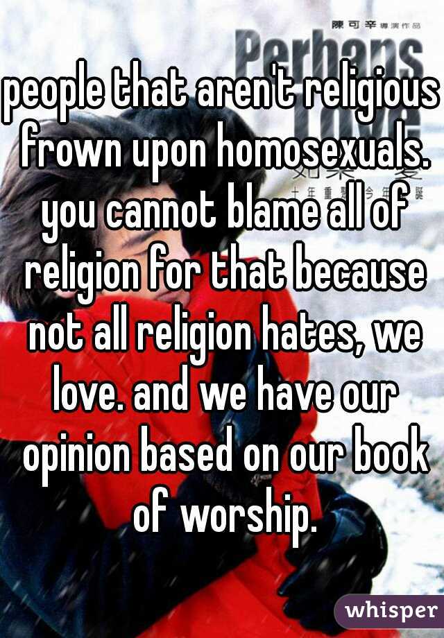people that aren't religious frown upon homosexuals. you cannot blame all of religion for that because not all religion hates, we love. and we have our opinion based on our book of worship.
