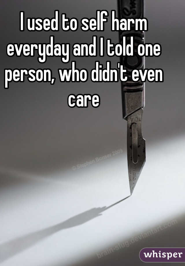 I used to self harm everyday and I told one person, who didn't even care